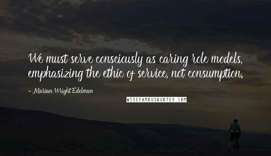 Marian Wright Edelman Quotes: We must serve consciously as caring role models, emphasizing the ethic of service, not consumption.