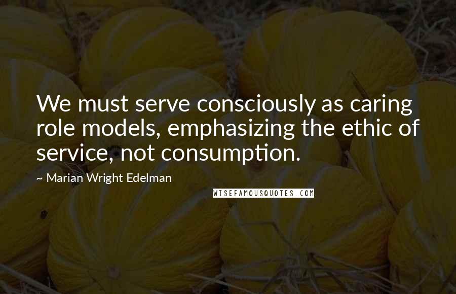 Marian Wright Edelman Quotes: We must serve consciously as caring role models, emphasizing the ethic of service, not consumption.