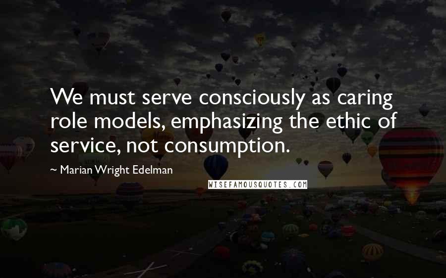 Marian Wright Edelman Quotes: We must serve consciously as caring role models, emphasizing the ethic of service, not consumption.