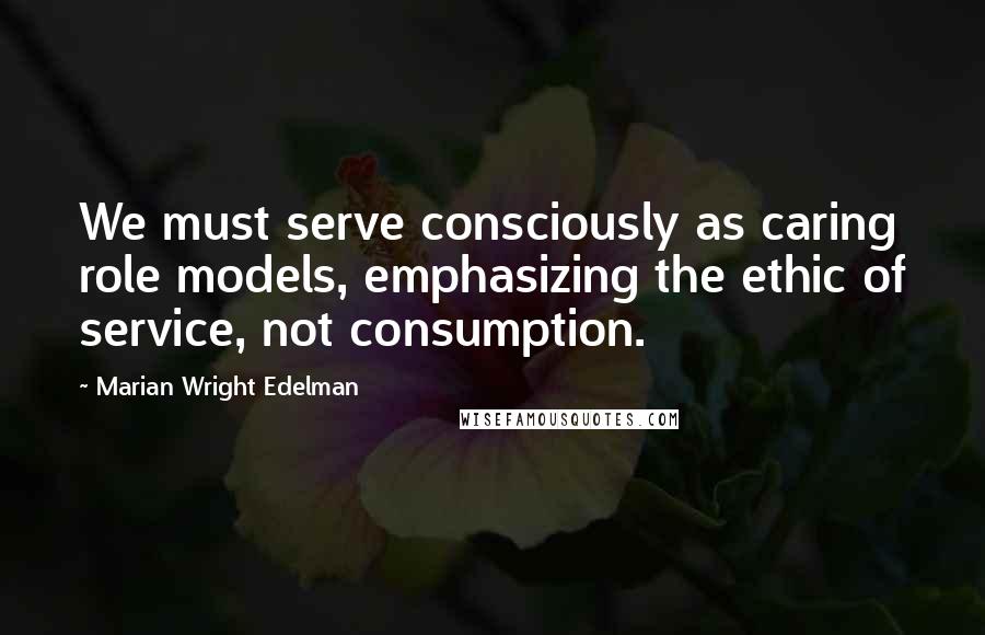 Marian Wright Edelman Quotes: We must serve consciously as caring role models, emphasizing the ethic of service, not consumption.