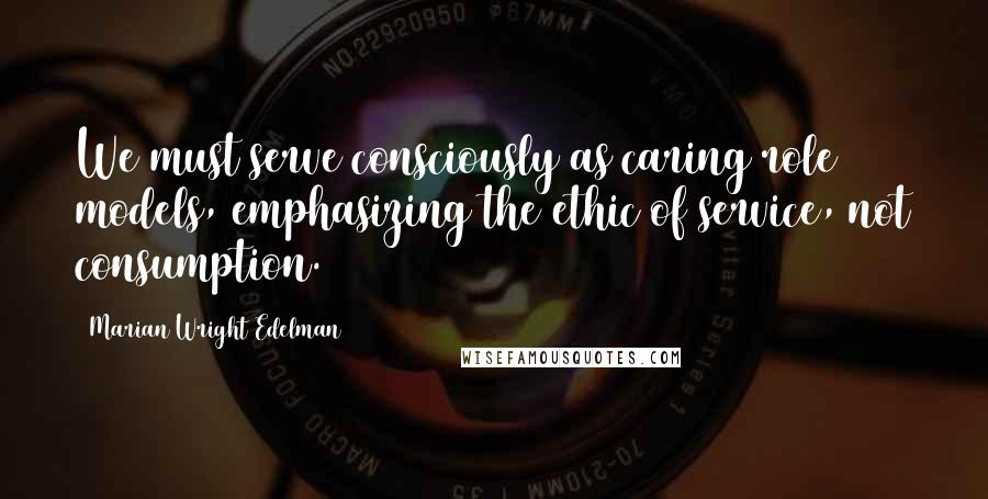 Marian Wright Edelman Quotes: We must serve consciously as caring role models, emphasizing the ethic of service, not consumption.