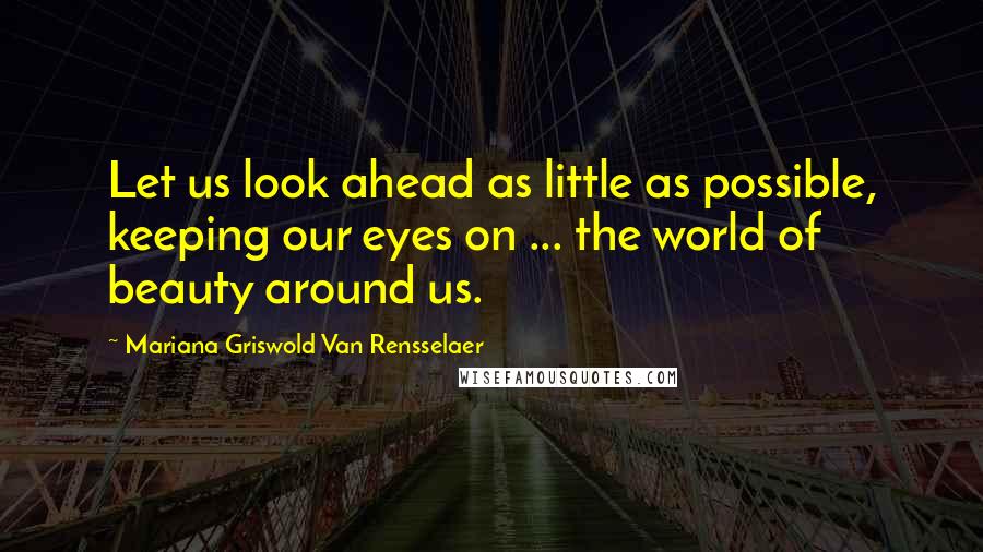 Mariana Griswold Van Rensselaer Quotes: Let us look ahead as little as possible, keeping our eyes on ... the world of beauty around us.