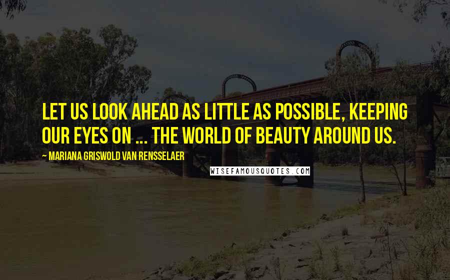 Mariana Griswold Van Rensselaer Quotes: Let us look ahead as little as possible, keeping our eyes on ... the world of beauty around us.