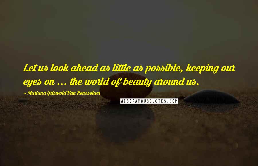 Mariana Griswold Van Rensselaer Quotes: Let us look ahead as little as possible, keeping our eyes on ... the world of beauty around us.