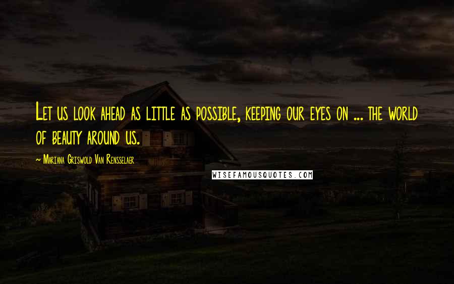 Mariana Griswold Van Rensselaer Quotes: Let us look ahead as little as possible, keeping our eyes on ... the world of beauty around us.