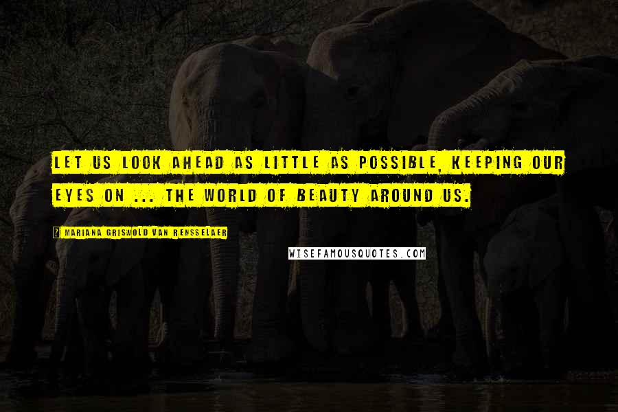 Mariana Griswold Van Rensselaer Quotes: Let us look ahead as little as possible, keeping our eyes on ... the world of beauty around us.