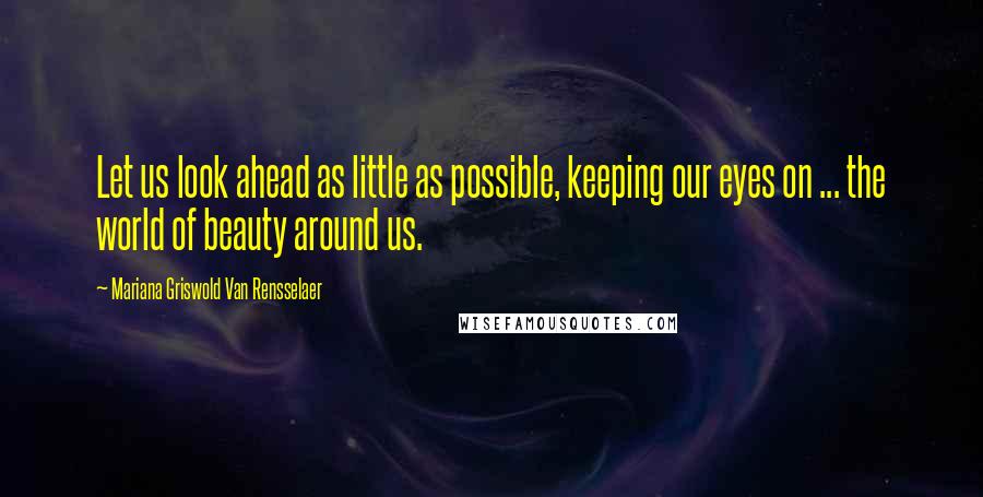 Mariana Griswold Van Rensselaer Quotes: Let us look ahead as little as possible, keeping our eyes on ... the world of beauty around us.