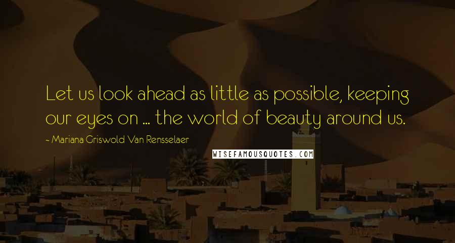 Mariana Griswold Van Rensselaer Quotes: Let us look ahead as little as possible, keeping our eyes on ... the world of beauty around us.