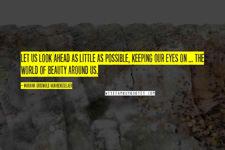 Mariana Griswold Van Rensselaer Quotes: Let us look ahead as little as possible, keeping our eyes on ... the world of beauty around us.