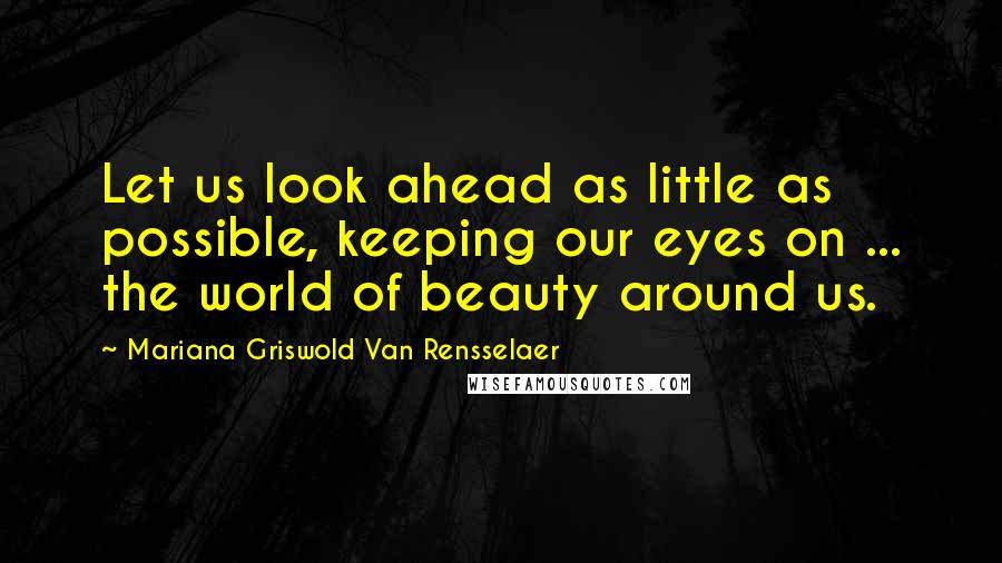 Mariana Griswold Van Rensselaer Quotes: Let us look ahead as little as possible, keeping our eyes on ... the world of beauty around us.