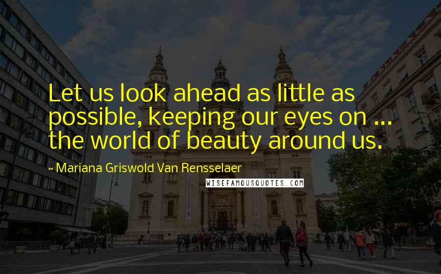 Mariana Griswold Van Rensselaer Quotes: Let us look ahead as little as possible, keeping our eyes on ... the world of beauty around us.