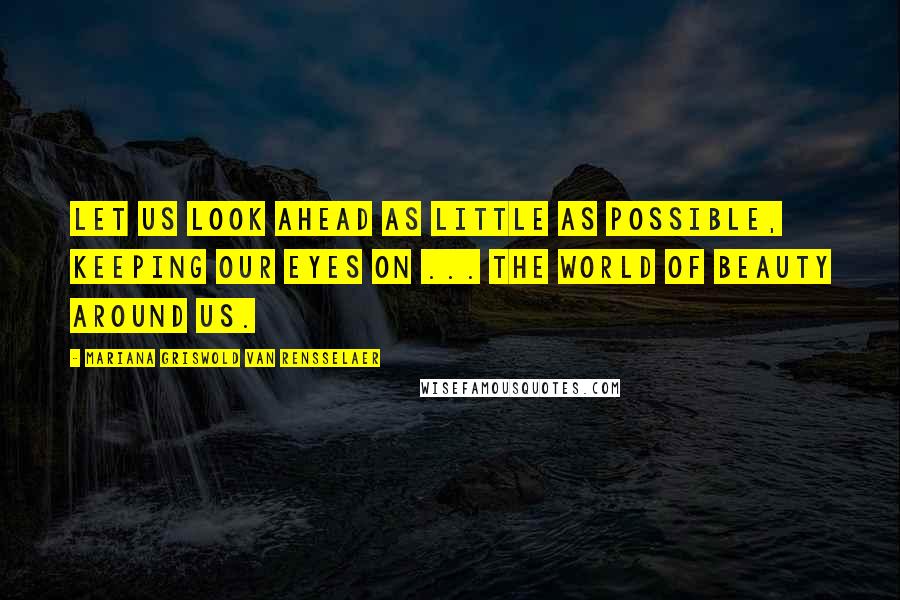 Mariana Griswold Van Rensselaer Quotes: Let us look ahead as little as possible, keeping our eyes on ... the world of beauty around us.