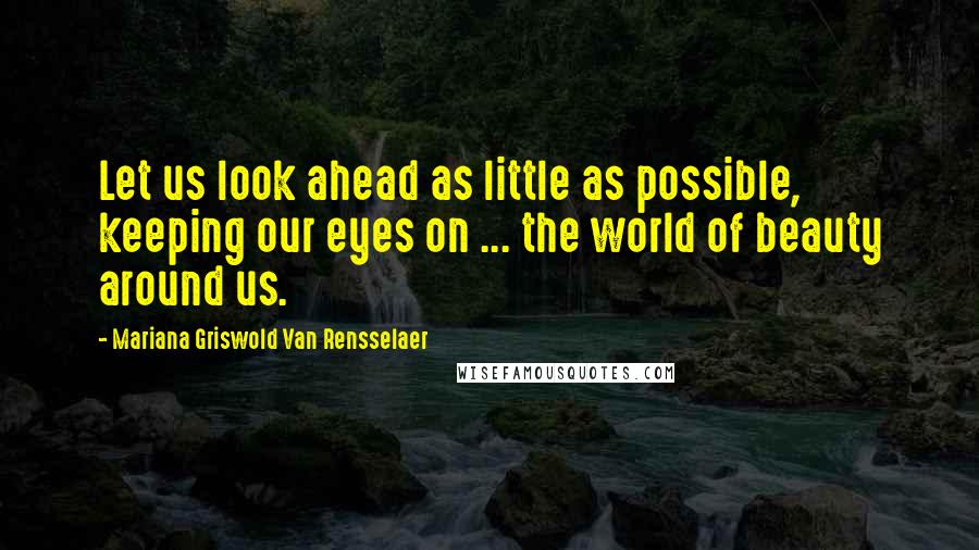 Mariana Griswold Van Rensselaer Quotes: Let us look ahead as little as possible, keeping our eyes on ... the world of beauty around us.