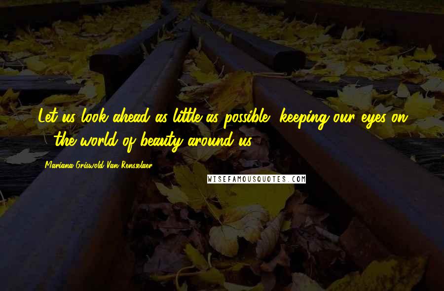 Mariana Griswold Van Rensselaer Quotes: Let us look ahead as little as possible, keeping our eyes on ... the world of beauty around us.