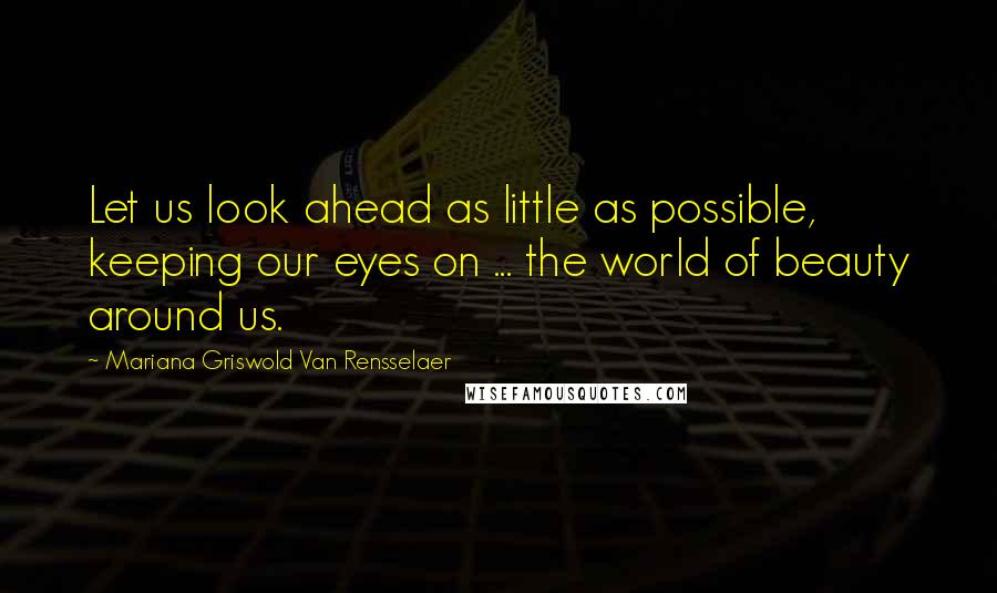 Mariana Griswold Van Rensselaer Quotes: Let us look ahead as little as possible, keeping our eyes on ... the world of beauty around us.