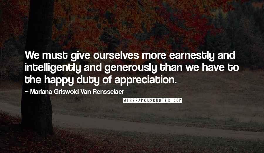 Mariana Griswold Van Rensselaer Quotes: We must give ourselves more earnestly and intelligently and generously than we have to the happy duty of appreciation.