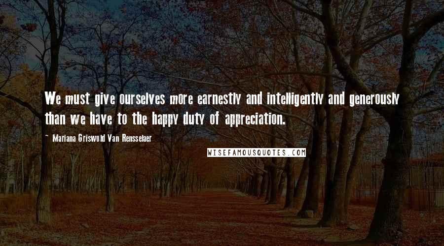 Mariana Griswold Van Rensselaer Quotes: We must give ourselves more earnestly and intelligently and generously than we have to the happy duty of appreciation.