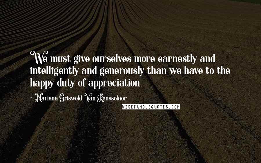 Mariana Griswold Van Rensselaer Quotes: We must give ourselves more earnestly and intelligently and generously than we have to the happy duty of appreciation.