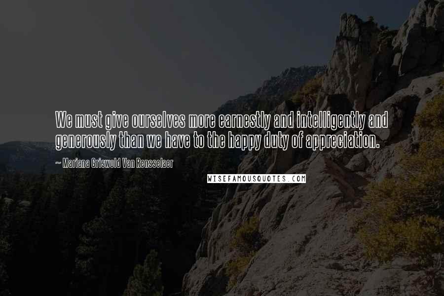 Mariana Griswold Van Rensselaer Quotes: We must give ourselves more earnestly and intelligently and generously than we have to the happy duty of appreciation.