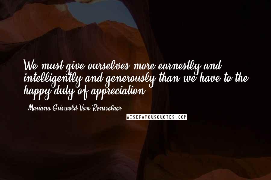 Mariana Griswold Van Rensselaer Quotes: We must give ourselves more earnestly and intelligently and generously than we have to the happy duty of appreciation.