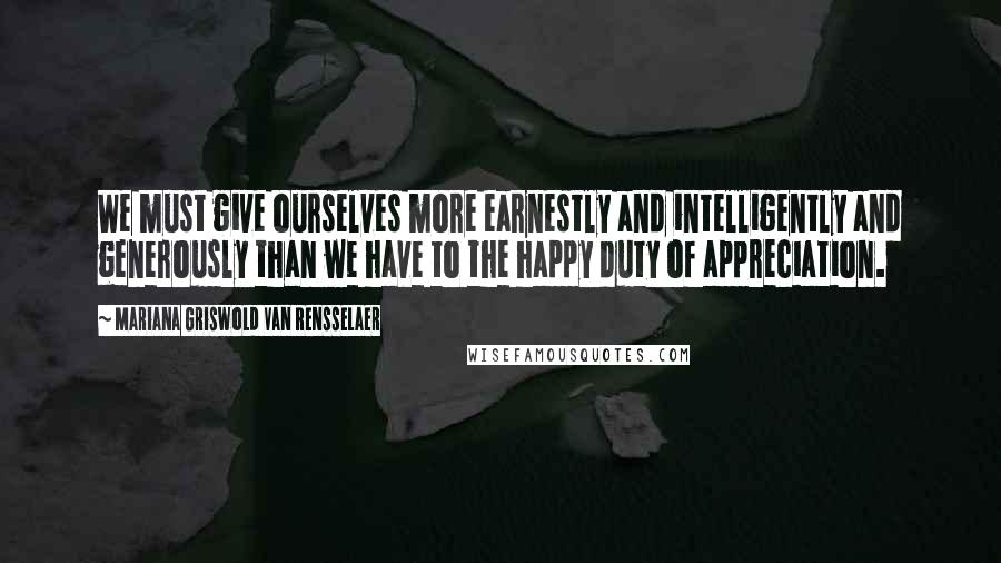 Mariana Griswold Van Rensselaer Quotes: We must give ourselves more earnestly and intelligently and generously than we have to the happy duty of appreciation.