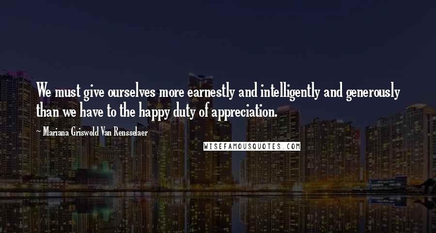 Mariana Griswold Van Rensselaer Quotes: We must give ourselves more earnestly and intelligently and generously than we have to the happy duty of appreciation.