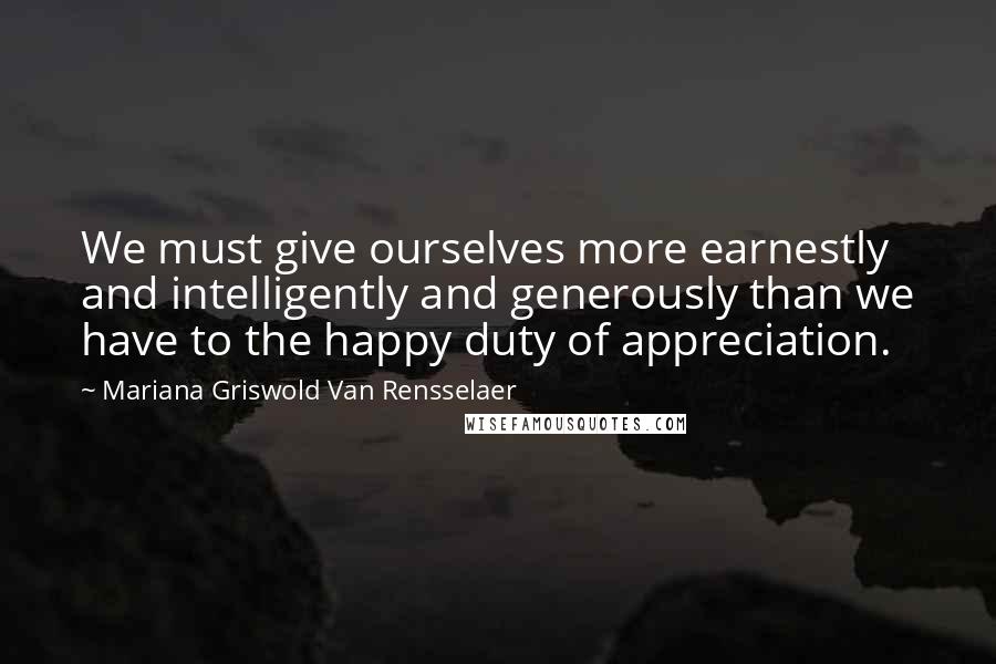 Mariana Griswold Van Rensselaer Quotes: We must give ourselves more earnestly and intelligently and generously than we have to the happy duty of appreciation.
