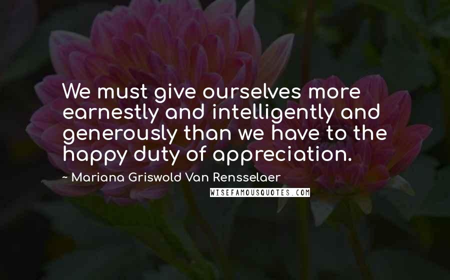 Mariana Griswold Van Rensselaer Quotes: We must give ourselves more earnestly and intelligently and generously than we have to the happy duty of appreciation.