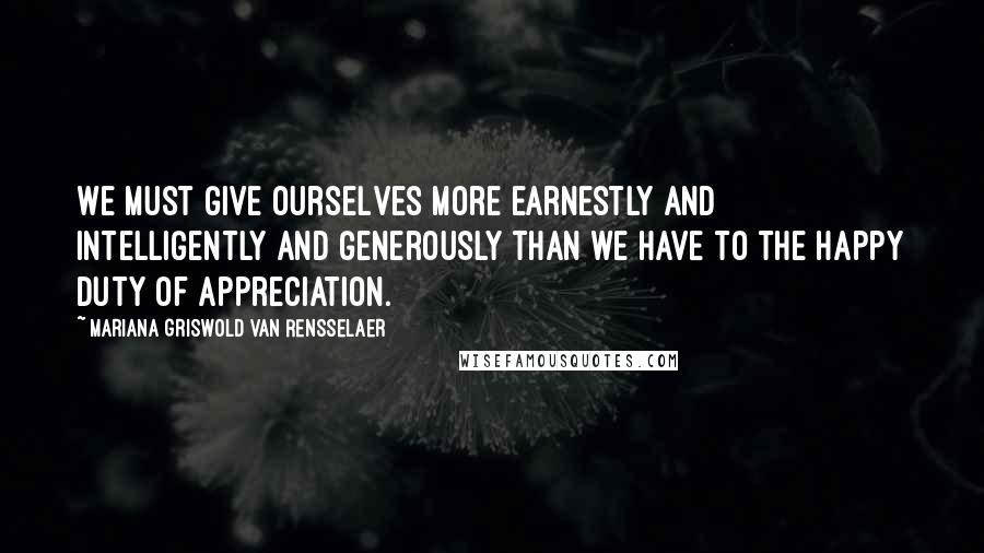 Mariana Griswold Van Rensselaer Quotes: We must give ourselves more earnestly and intelligently and generously than we have to the happy duty of appreciation.