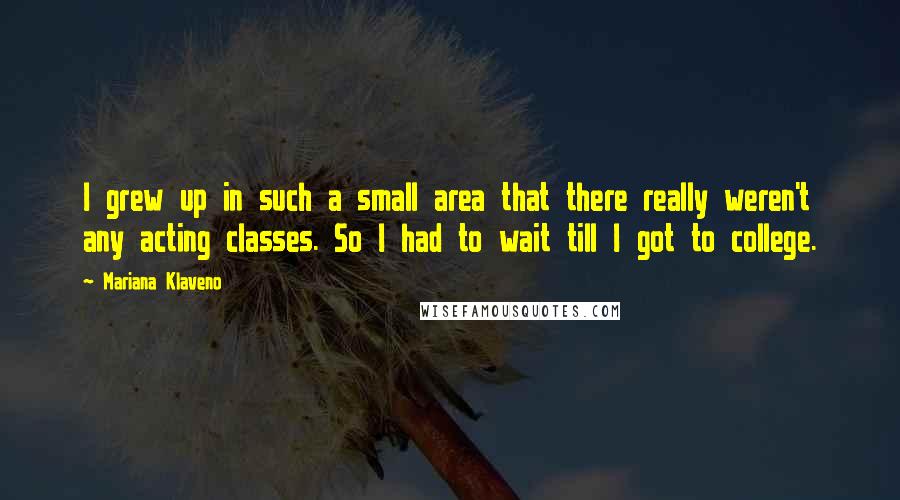 Mariana Klaveno Quotes: I grew up in such a small area that there really weren't any acting classes. So I had to wait till I got to college.
