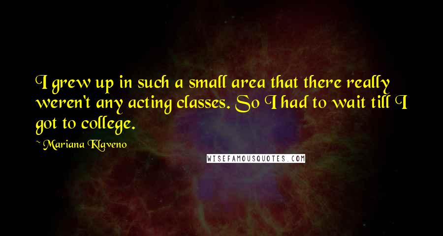 Mariana Klaveno Quotes: I grew up in such a small area that there really weren't any acting classes. So I had to wait till I got to college.