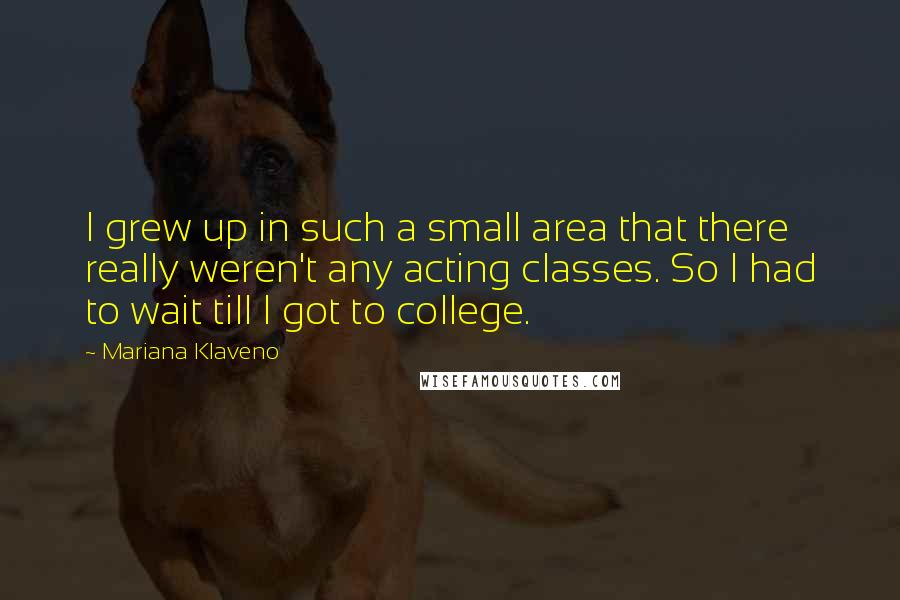 Mariana Klaveno Quotes: I grew up in such a small area that there really weren't any acting classes. So I had to wait till I got to college.