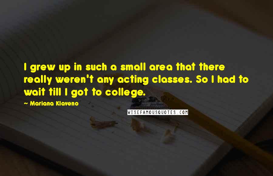 Mariana Klaveno Quotes: I grew up in such a small area that there really weren't any acting classes. So I had to wait till I got to college.