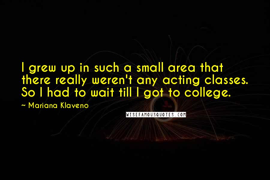 Mariana Klaveno Quotes: I grew up in such a small area that there really weren't any acting classes. So I had to wait till I got to college.