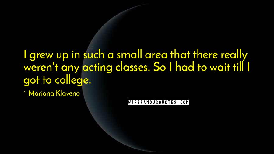 Mariana Klaveno Quotes: I grew up in such a small area that there really weren't any acting classes. So I had to wait till I got to college.