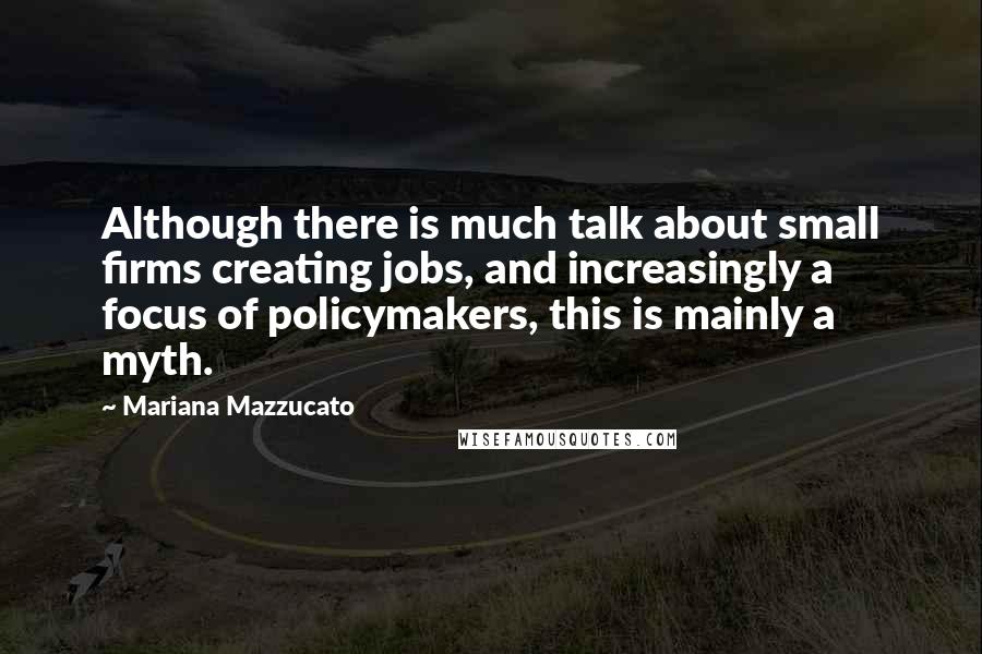 Mariana Mazzucato Quotes: Although there is much talk about small firms creating jobs, and increasingly a focus of policymakers, this is mainly a myth.