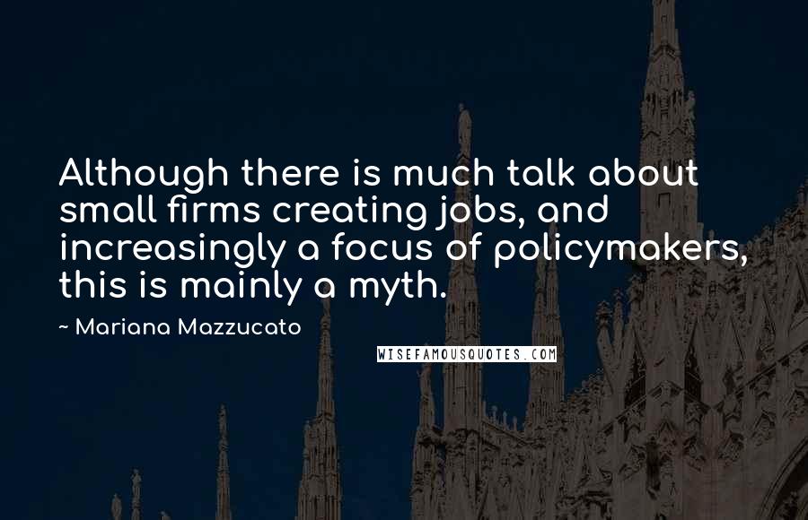 Mariana Mazzucato Quotes: Although there is much talk about small firms creating jobs, and increasingly a focus of policymakers, this is mainly a myth.