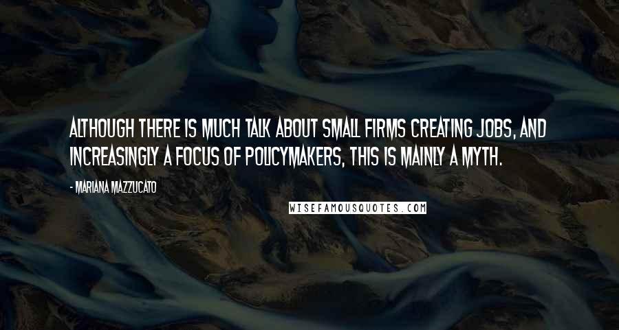 Mariana Mazzucato Quotes: Although there is much talk about small firms creating jobs, and increasingly a focus of policymakers, this is mainly a myth.