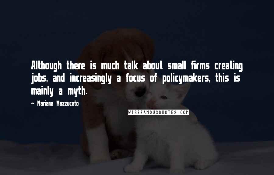 Mariana Mazzucato Quotes: Although there is much talk about small firms creating jobs, and increasingly a focus of policymakers, this is mainly a myth.