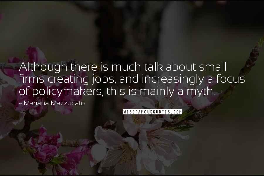 Mariana Mazzucato Quotes: Although there is much talk about small firms creating jobs, and increasingly a focus of policymakers, this is mainly a myth.