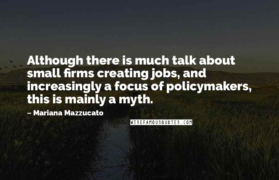 Mariana Mazzucato Quotes: Although there is much talk about small firms creating jobs, and increasingly a focus of policymakers, this is mainly a myth.