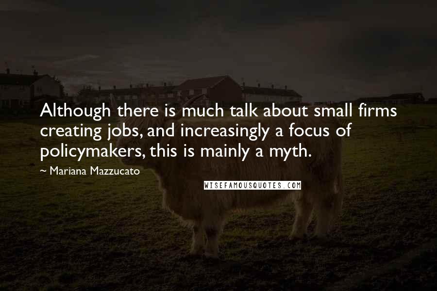 Mariana Mazzucato Quotes: Although there is much talk about small firms creating jobs, and increasingly a focus of policymakers, this is mainly a myth.