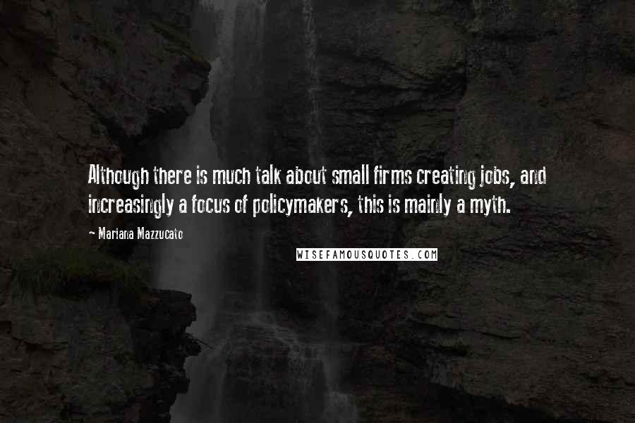 Mariana Mazzucato Quotes: Although there is much talk about small firms creating jobs, and increasingly a focus of policymakers, this is mainly a myth.