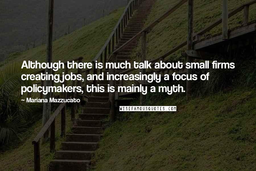 Mariana Mazzucato Quotes: Although there is much talk about small firms creating jobs, and increasingly a focus of policymakers, this is mainly a myth.