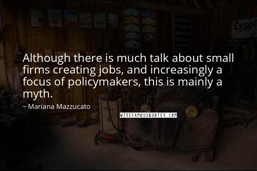 Mariana Mazzucato Quotes: Although there is much talk about small firms creating jobs, and increasingly a focus of policymakers, this is mainly a myth.
