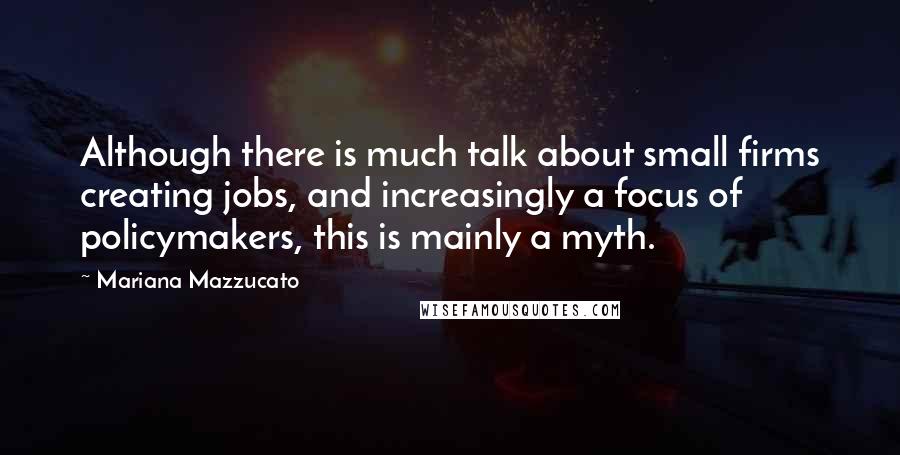 Mariana Mazzucato Quotes: Although there is much talk about small firms creating jobs, and increasingly a focus of policymakers, this is mainly a myth.