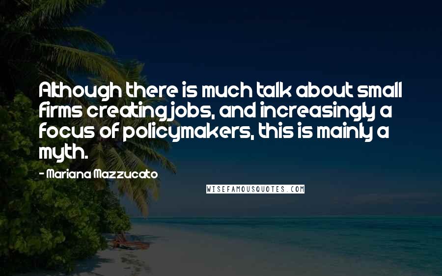 Mariana Mazzucato Quotes: Although there is much talk about small firms creating jobs, and increasingly a focus of policymakers, this is mainly a myth.