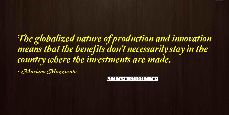 Mariana Mazzucato Quotes: The globalized nature of production and innovation means that the benefits don't necessarily stay in the country where the investments are made.