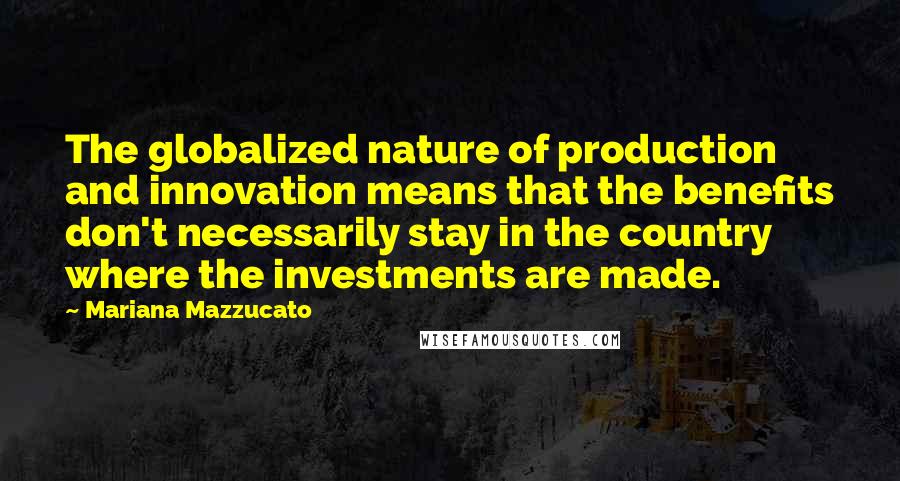 Mariana Mazzucato Quotes: The globalized nature of production and innovation means that the benefits don't necessarily stay in the country where the investments are made.