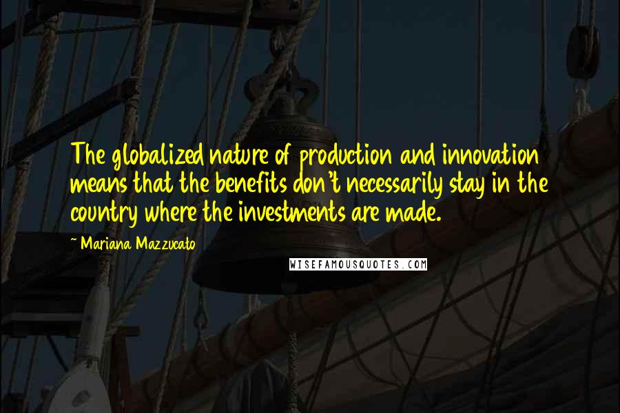 Mariana Mazzucato Quotes: The globalized nature of production and innovation means that the benefits don't necessarily stay in the country where the investments are made.